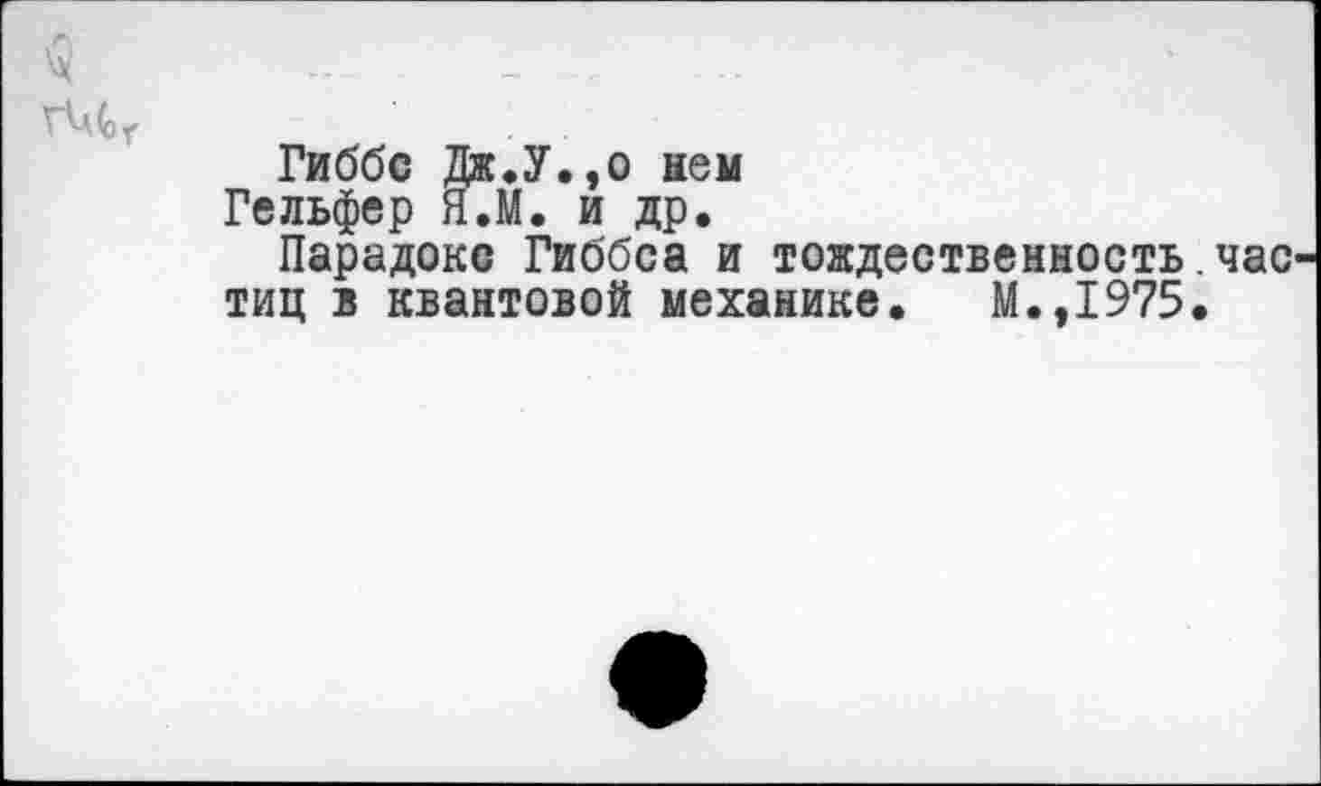 ﻿ч -	- ,
Гиббс Дяс.У.эо нем
Гельфер Я.М. и др.
Парадокс Гиббса и тождественность.час тиц в квантовой механике. М.,1975.